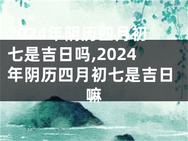2024年阴历四月初七是吉日吗,2024年阴历四月初七是吉日嘛