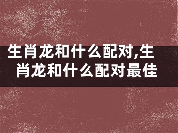 生肖龙和什么配对,生肖龙和什么配对最佳