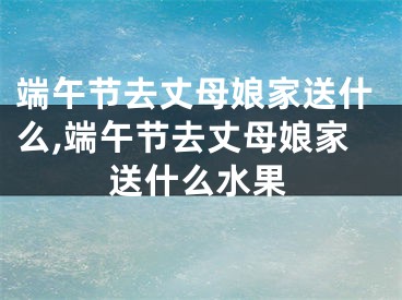 端午节去丈母娘家送什么,端午节去丈母娘家送什么水果