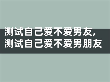 测试自己爱不爱男友,测试自己爱不爱男朋友