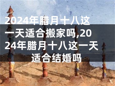 2024年腊月十八这一天适合搬家吗,2024年腊月十八这一天适合结婚吗