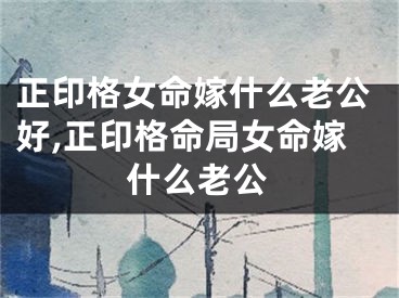 正印格女命嫁什么老公好,正印格命局女命嫁什么老公