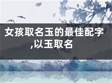 女孩取名玉的最佳配字,以玉取名