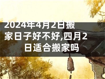 2024年4月2日搬家日子好不好,四月2日适合搬家吗
