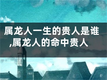 属龙人一生的贵人是谁,属龙人的命中贵人