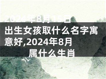 2024年8月15日出生女孩取什么名字寓意好,2024年8月属什么生肖