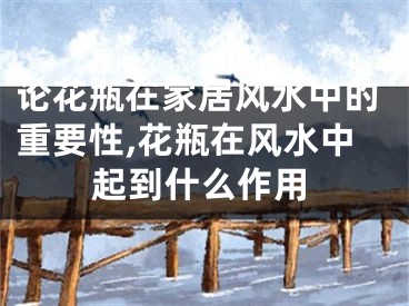 论花瓶在家居风水中的重要性,花瓶在风水中起到什么作用