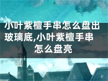 小叶紫檀手串怎么盘出玻璃底,小叶紫檀手串怎么盘亮