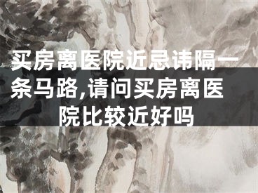 买房离医院近忌讳隔一条马路,请问买房离医院比较近好吗