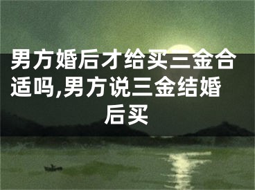 男方婚后才给买三金合适吗,男方说三金结婚后买
