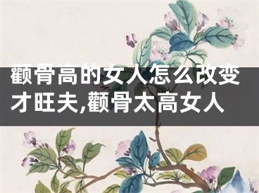 颧骨高的女人怎么改变才旺夫,颧骨太高女人