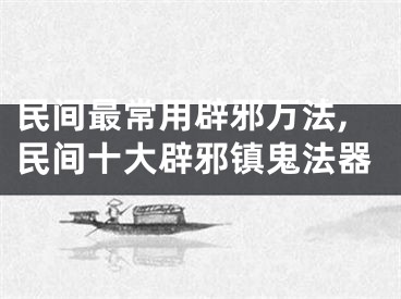民间最常用辟邪万法,民间十大辟邪镇鬼法器