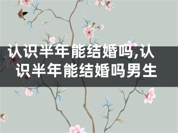 认识半年能结婚吗,认识半年能结婚吗男生
