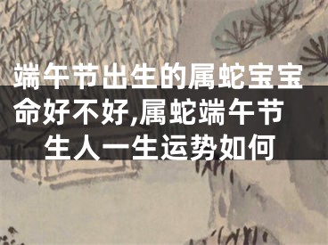 端午节出生的属蛇宝宝命好不好,属蛇端午节生人一生运势如何