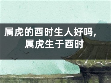 属虎的酉时生人好吗,属虎生于酉时