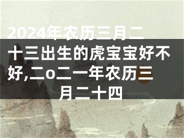 2024年农历三月二十三出生的虎宝宝好不好,二o二一年农历三月二十四