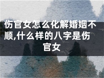 伤官女怎么化解婚姻不顺,什么样的八字是伤官女