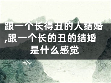 跟一个长得丑的人结婚,跟一个长的丑的结婚是什么感觉