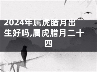 2024年属虎腊月出生好吗,属虎腊月二十四