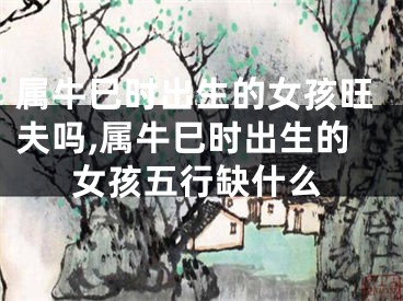 属牛巳时出生的女孩旺夫吗,属牛巳时出生的女孩五行缺什么