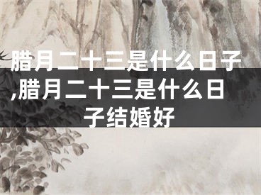 腊月二十三是什么日子,腊月二十三是什么日子结婚好