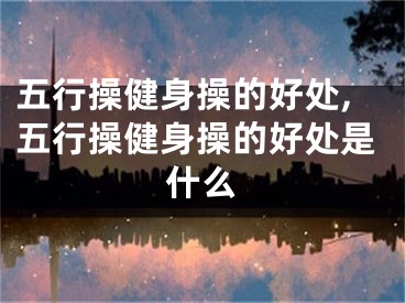 五行操健身操的好处,五行操健身操的好处是什么