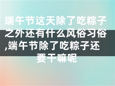 端午节这天除了吃粽子之外还有什么风俗习俗,端午节除了吃粽子还要干嘛呢