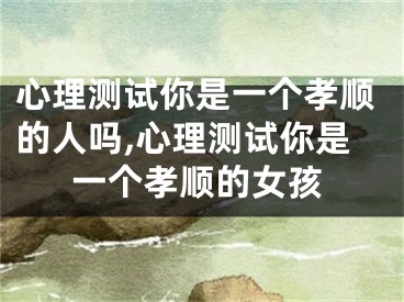 心理测试你是一个孝顺的人吗,心理测试你是一个孝顺的女孩