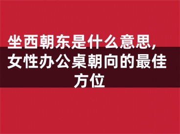 坐西朝东是什么意思,女性办公桌朝向的最佳方位