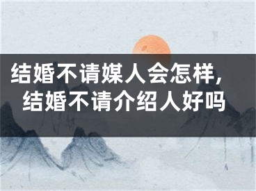 结婚不请媒人会怎样,结婚不请介绍人好吗