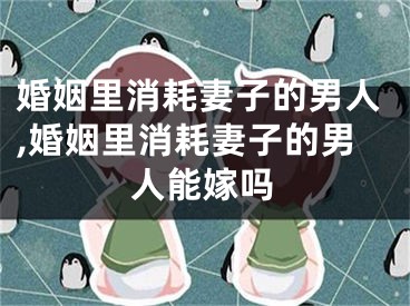 婚姻里消耗妻子的男人,婚姻里消耗妻子的男人能嫁吗
