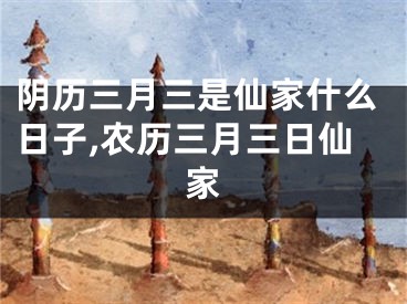 阴历三月三是仙家什么日子,农历三月三日仙家