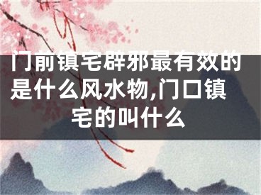 门前镇宅辟邪最有效的是什么风水物,门口镇宅的叫什么