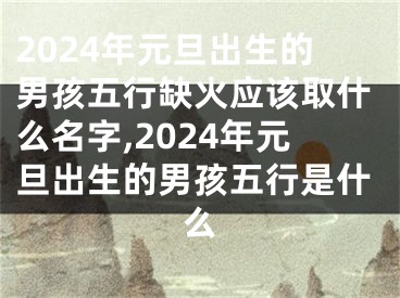 2024年元旦出生的男孩五行缺火应该取什么名字,2024年元旦出生的男孩五行是什么