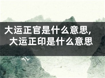 大运正官是什么意思,大运正印是什么意思