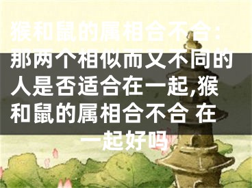 猴和鼠的属相合不合：那两个相似而又不同的人是否适合在一起,猴和鼠的属相合不合 在一起好吗