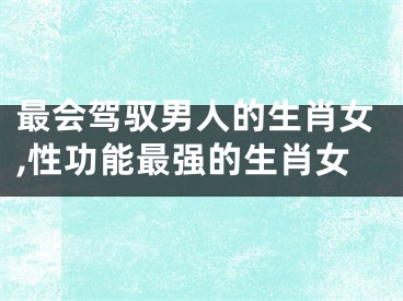 最会驾驭男人的生肖女,性功能最强的生肖女