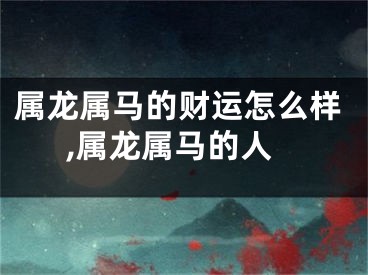 属龙属马的财运怎么样,属龙属马的人