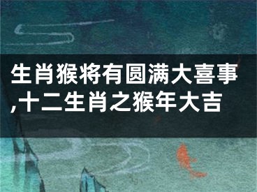 生肖猴将有圆满大喜事,十二生肖之猴年大吉