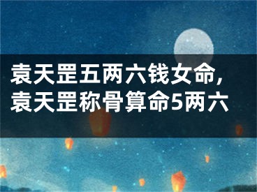 袁天罡五两六钱女命,袁天罡称骨算命5两六