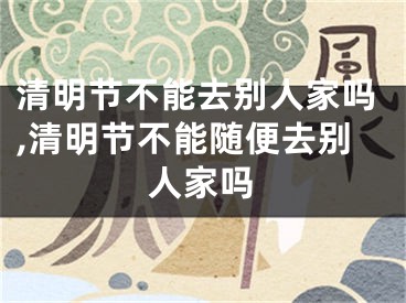 清明节不能去别人家吗,清明节不能随便去别人家吗