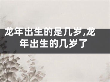 龙年出生的是几岁,龙年出生的几岁了