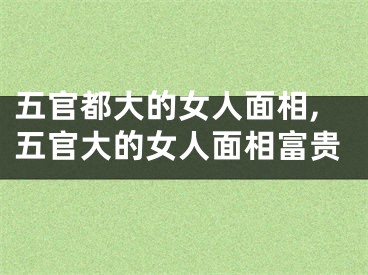 五官都大的女人面相,五官大的女人面相富贵