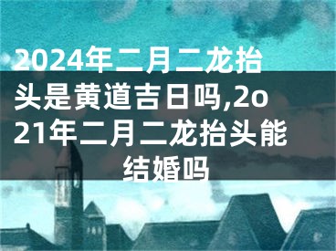 2024年二月二龙抬头是黄道吉日吗,2o21年二月二龙抬头能结婚吗