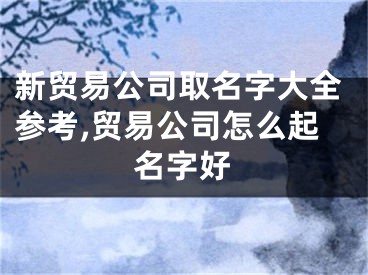 新贸易公司取名字大全参考,贸易公司怎么起名字好