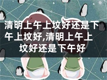 清明上午上坟好还是下午上坟好,清明上午上坟好还是下午好
