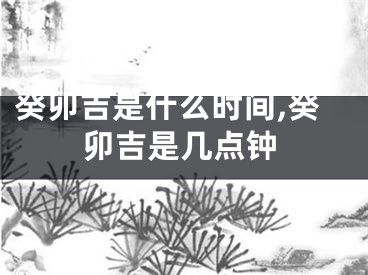 癸卯吉是什么时间,癸卯吉是几点钟