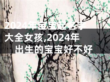 2024年宝宝起名字大全女孩,2024年出生的宝宝好不好