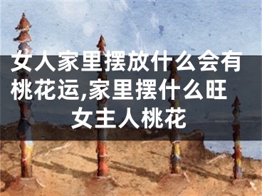 女人家里摆放什么会有桃花运,家里摆什么旺女主人桃花