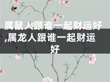 属鼠人跟谁一起财运好,属龙人跟谁一起财运好